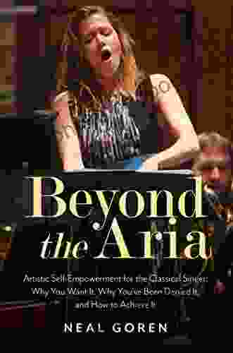 Beyond The Aria: Artistic Self Empowerment For The Classical Singer: Why You Want It Why You Ve Been Denied It And How To Achieve It